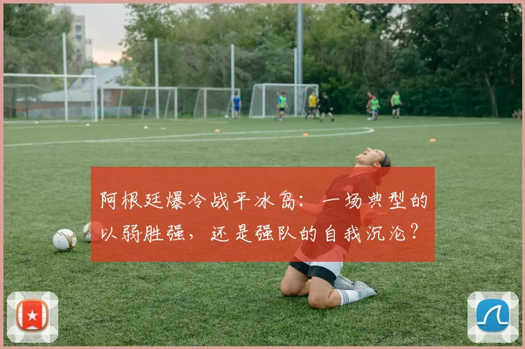 阿根廷爆冷战平冰岛：一场典型的以弱胜强，还是强队的自我沉沦？
