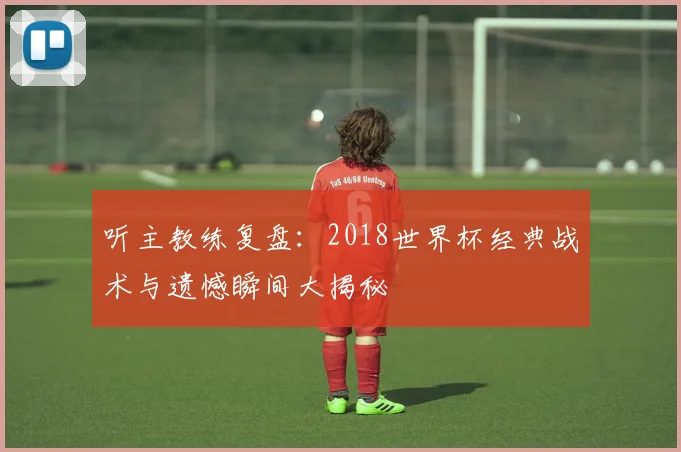 听主教练复盘：2018世界杯经典战术与遗憾瞬间大揭秘