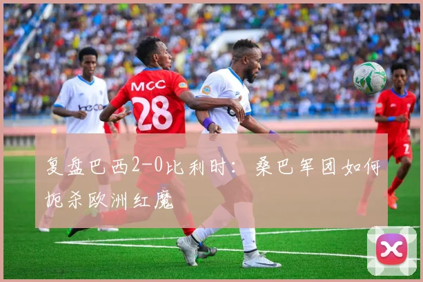 复盘巴西2-0比利时:桑巴军团如何扼杀欧洲红魔