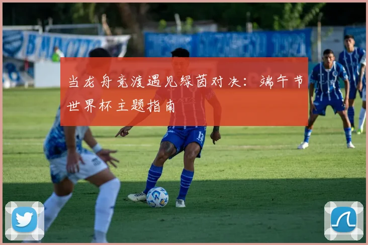 当龙舟竞渡遇见绿茵对决:端午节世界杯主题指南