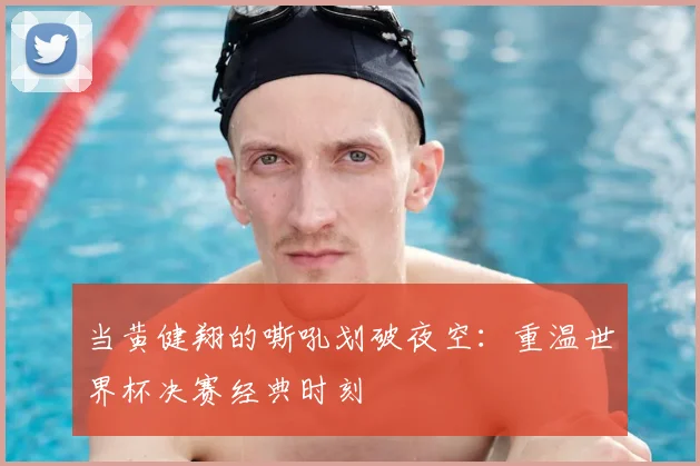 当黄健翔的嘶吼划破夜空:重温世界杯决赛经典时刻
