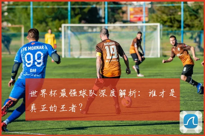 世界杯最强球队深度解析：谁才是真正的王者？