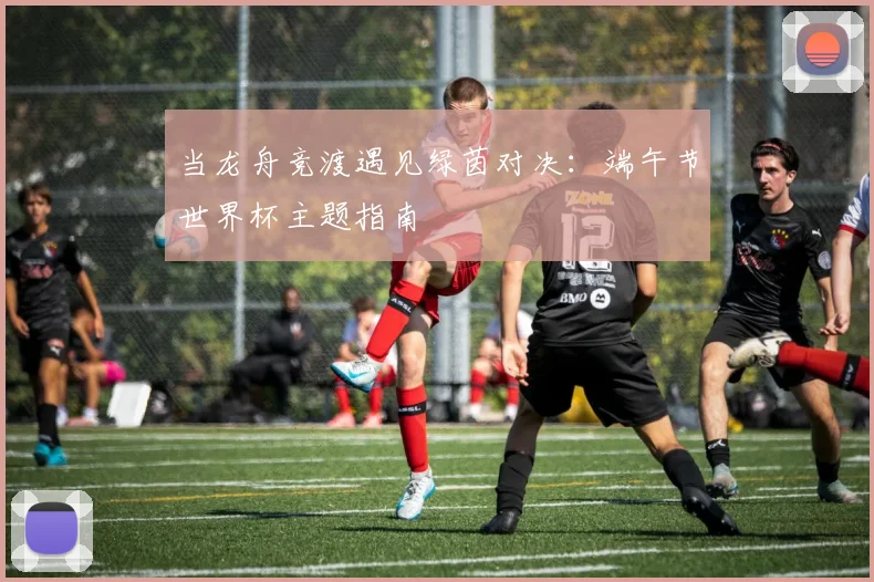 当龙舟竞渡遇见绿茵对决:端午节世界杯主题指南